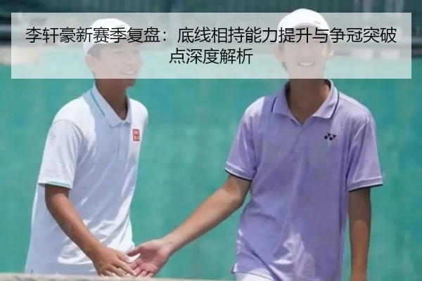 李轩豪新赛季复盘：底线相持能力提升与争冠突破点深度解析 - MILANSPORT