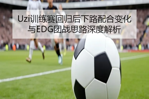 Uzi训练赛回归后下路配合变化与EDG团战思路深度解析（MILANSPORT）